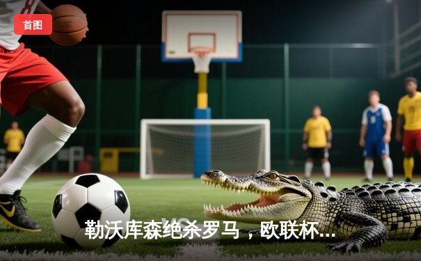 勒沃库森绝杀罗马，欧联杯半决赛上演惊天逆转