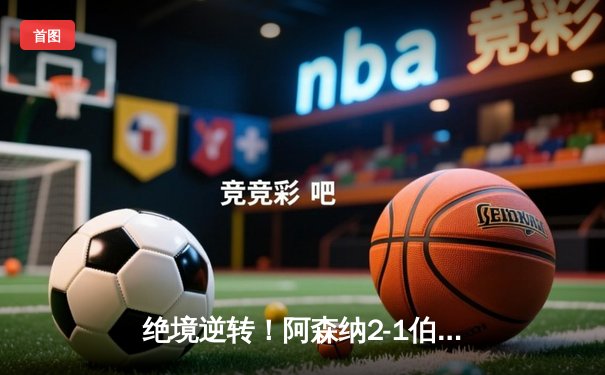 绝境逆转！阿森纳2-1伯恩利，萨卡传射建功，厄德高制胜球