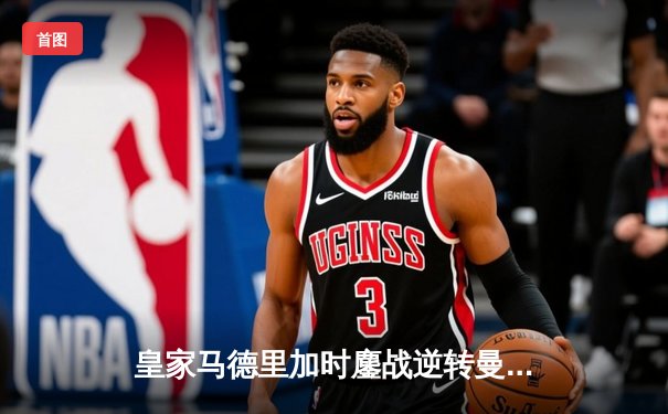 皇家马德里加时鏖战逆转曼城，欧冠史诗级对决震撼伊蒂哈德