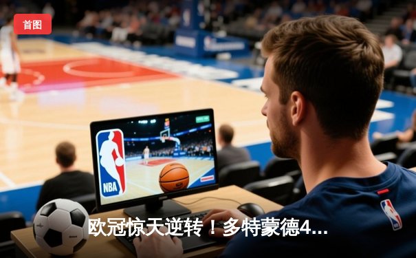 欧冠惊天逆转！多特蒙德4-2马竞总分5-4晋级，萨比策传射定乾坤